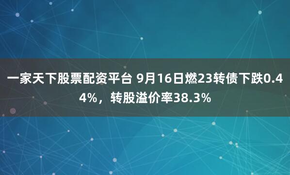 一家天下股票配资平台 9月16日燃23转债下跌0.44%，转股溢价率38.3%