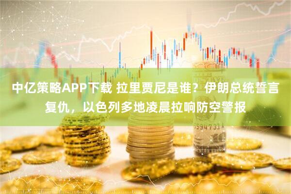 中亿策略APP下载 拉里贾尼是谁？伊朗总统誓言复仇，以色列多地凌晨拉响防空警报