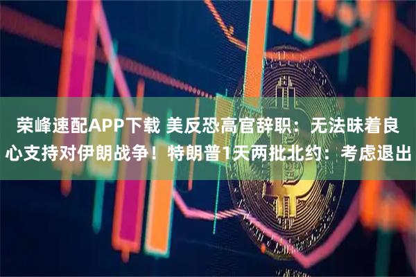 荣峰速配APP下载 美反恐高官辞职：无法昧着良心支持对伊朗战争！特朗普1天两批北约：考虑退出