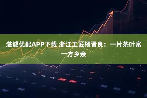 溢诚优配APP下载 浙江工匠杨晋良：一片茶叶富一方乡亲