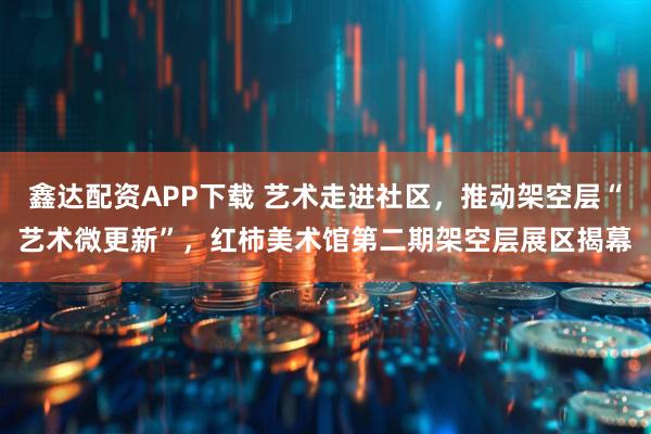 鑫达配资APP下载 艺术走进社区,推动架空层“艺术微更新”,红柿美术馆第二期架空层展区揭幕