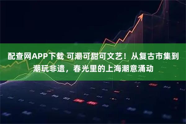 配查网APP下载 可潮可甜可文艺！从复古市集到潮玩非遗，春光里的上海潮意涌动