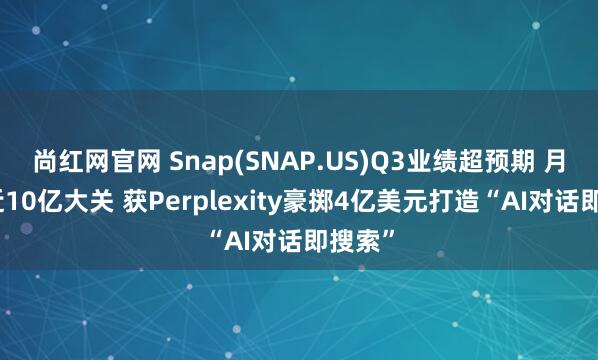尚红网官网 Snap(SNAP.US)Q3业绩超预期 月活接近10亿大关 获Perplexity豪掷4亿美元打造“AI对话即搜索”
