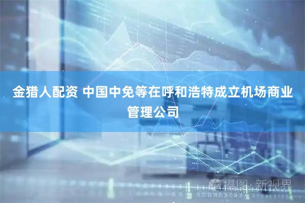 金猎人配资 中国中免等在呼和浩特成立机场商业管理公司