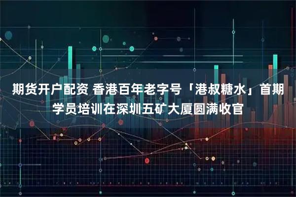 期货开户配资 香港百年老字号「港叔糖水」首期学员培训在深圳五矿大厦圆满收官