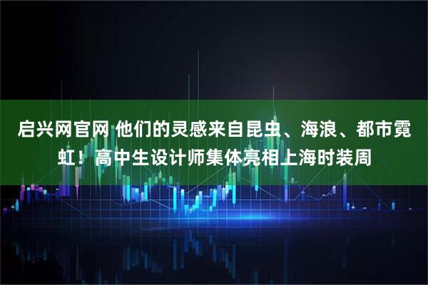 启兴网官网 他们的灵感来自昆虫、海浪、都市霓虹！高中生设计师集体亮相上海时装周