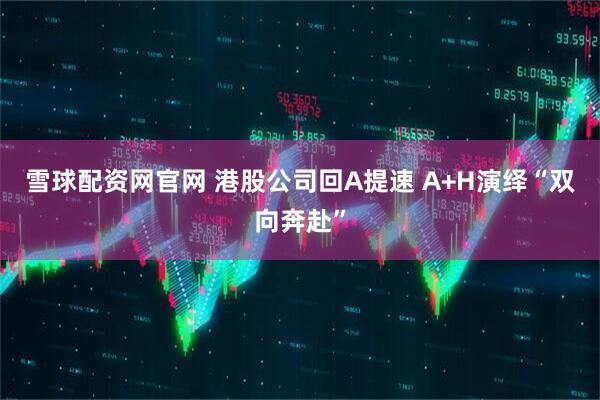雪球配资网官网 港股公司回A提速 A+H演绎“双向奔赴”