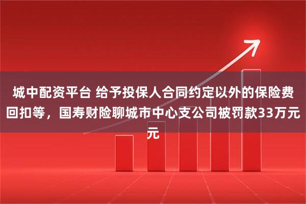 城中配资平台 给予投保人合同约定以外的保险费回扣等，国寿财险聊城市中心支公司被罚款33万元