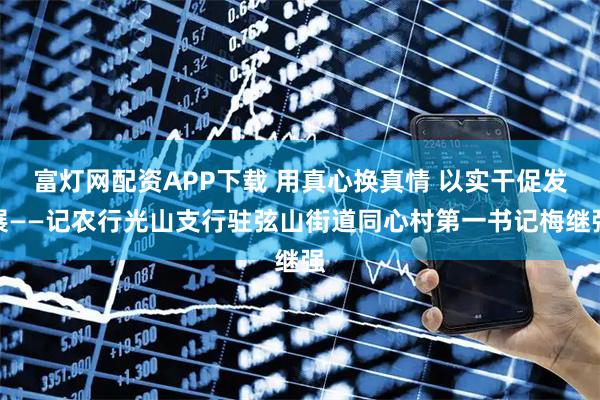 富灯网配资APP下载 用真心换真情 以实干促发展——记农行光山支行驻弦山街道同心村第一书记梅继强