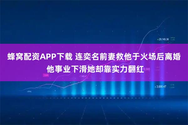 蜂窝配资APP下载 连奕名前妻救他于火场后离婚 他事业下滑她却靠实力翻红