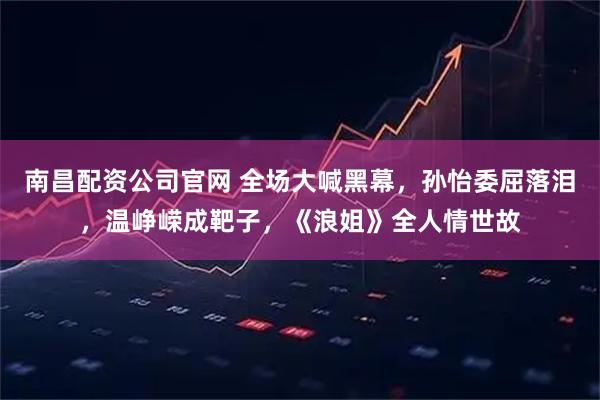 南昌配资公司官网 全场大喊黑幕，孙怡委屈落泪，温峥嵘成靶子，《浪姐》全人情世故