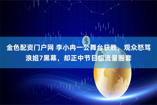 金色配资门户网 李小冉一公舞台获胜，观众怒骂浪姐7黑幕，却正中节目组流量圈套