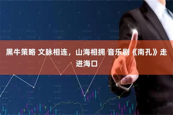 黑牛策略 文脉相连，山海相拥 音乐剧《南孔》走进海口