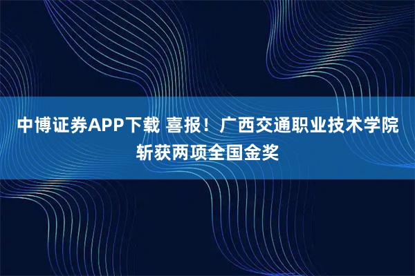 中博证券APP下载 喜报！广西交通职业技术学院斩获两项全国金奖