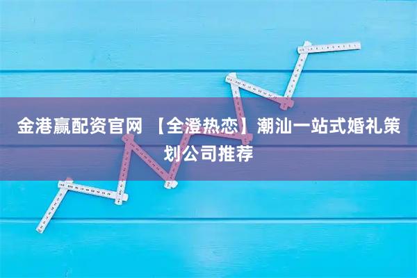 金港赢配资官网 【全澄热恋】潮汕一站式婚礼策划公司推荐